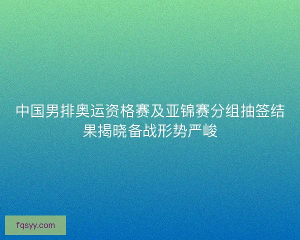 中国男排奥运资格赛及亚锦赛分组抽签结果揭晓备战形势严峻