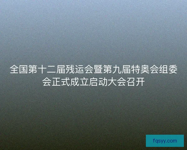 全国第十二届残运会暨第九届特奥会组委会正式成立启动大会召开
